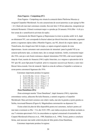30
Zona Fagaras - Campulung (FC)
Zona Fagaras - Campulung este situata la contactul dintre Platforma Moesica și
orogenul Carpatilor Meridionali. Ea este caracterizata de socuri puternice ce pot ajunge la Mw
~ 6.5, fiind cele mai mari cutremure crustale, frecvent între 5-30 km adancime, inregistrate pe
teritoriul Romaniei. Ultimul eveniment major s-a produs pe 26 ianuarie 1916 (Mw = 6.4) și a
fost urmat de o semnificativă activitate de replici.
Cutremurele din Muntii Fagaras și Depresiunea Lovistei se produc astfel: la S, după
un aliniament NV, care corespunde la fracturi adanci pe directii hercinice mostenite, argument
pentru o regenerare alpina slaba a Muntilor Fagaras, sau NE, directii de origine alpina; spre
Transilvania, de-a lungul unor falii în trepte, ce separa orogenul carpatic de zona
depresionara. Aceste cutremure sunt caracterizate de intensitati pana la gradul VII și au
caracter policinetic tipic, cu durata mare, dar cu energie moderata. Astfel, evenimentul major
din 1916, care pe o arie foarte restransa a depasit intensitatea VII-VIII, a dat socuri repetate
timp de 4 luni, numite de Atanasiu (1961) replici întarziate, cu o migrare a epicentrelor de la
NV spre SE; acest fapt poate fi explicât prin tr-o reașezare succesiva pe fracturi, a unor mici
blocuri întra-crustale. Este de remarcât faptul ca zona de curbura a Carpatilor a actionat ca
ecran pentru cutremurul fagarasan din 1916.
Cutremure importante produse în regiune:
 26.10.1550, Mw = 6.5, h = 10 km, I = 9
 10.08.1590, Mw = 6.5, h = 10 km, I = 8.5
 07.12.1746, Mw = 5.9, h = 10 km, I = 8
 08.12.1793, Mw = 6.2, h = 10 km, I = 7
 19.02.1832, Mw = 5.6, h = 10 km, I = 8
 26.10.1916, Mw =6.4, h = 10 km, I = 8
 18.04.1919, Mw = 4.1, h = 10 km
Zona Danubiana (DA)
Zona seismogen numita “Zona Danubiana”, după Atanasiu (1961), reprezinta
extremitatea vestica, adiacenta fluviului Dunarea, a unitatii orogenice a Carpatilor
Meridionali. Rata activitatii seismice este relativ inalta, mai ales la granita și peste granita cu
Serbia, traversand Dunarea (Figura 6). Magnitudinea cutremurelor nu depaseste 5.6.
Exista solutii de plan de falie disponibile pentru trei cutremure, inclusiv pentru cel
mai mare eveniment cu Mw = 5.6, din 18.01.1991, care indica un proces de faliere normala cu
axa T orientata aproximativ N-S, în concordanta cu regimul extensional al tensiunilor din
Carpatii Meridionali (Oncescu et al., 1988; Radulian et al., 1996). Totusi, pentru o concluzie
ferma, sunt necesare mai multe solutii de plan de falie pentru Zona Danubiana.
Cutremure importante produse în regiune:
 