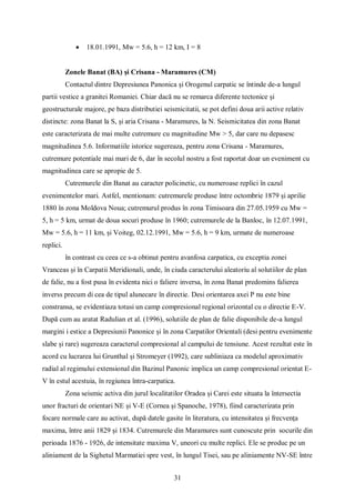31
 18.01.1991, Mw = 5.6, h = 12 km, I = 8
Zonele Banat (BA) și Crisana - Maramures (CM)
Contactul dintre Depresiunea Panonica și Orogenul carpatic se întinde de-a lungul
partii vestice a granitei Romaniei. Chiar dacă nu se remarca diferente tectonice și
geostructurale majore, pe baza distributiei seismicitatii, se pot defini doua arii active relativ
distincte: zona Banat la S, și aria Crisana - Maramures, la N. Seismicitatea din zona Banat
este caracterizata de mai multe cutremure cu magnitudine Mw > 5, dar care nu depasesc
magnitudinea 5.6. Informatiile istorice sugereaza, pentru zona Crisana - Maramures,
cutremure potentiale mai mari de 6, dar în secolul nostru a fost raportat doar un eveniment cu
magnitudinea care se apropie de 5.
Cutremurele din Banat au caracter policinetic, cu numeroase replici în cazul
evenimentelor mari. Astfel, mentionam: cutremurele produse între octombrie 1879 și aprilie
1880 în zona Moldova Noua; cutremurul produs în zona Timisoara din 27.05.1959 cu Mw =
5, h = 5 km, urmat de doua socuri produse în 1960; cutremurele de la Banloc, în 12.07.1991,
Mw = 5.6, h = 11 km, și Voiteg, 02.12.1991, Mw = 5.6, h = 9 km, urmate de numeroase
replici.
în contrast cu ceea ce s-a obtinut pentru avanfosa carpatica, cu exceptia zonei
Vranceas și în Carpatii Meridionali, unde, în ciuda caracterului aleatoriu al solutiilor de plan
de falie, nu a fost pusa în evidenta nici o faliere inversa, în zona Banat predomins falierea
inverss precum di cea de tipul alunecare în directie. Desi orientarea axei P nu este bine
constransa, se evidentiaza totusi un camp compresional regional orizontal cu o directie E-V.
După cum au aratat Radulian et al. (1996), solutiile de plan de falie disponibile de-a lungul
margini i estice a Depresiunii Panonice și în zona Carpatilor Orientali (desi pentru evenimente
slabe și rare) sugereaza caracterul compresional al campului de tensiune. Acest rezultat este în
acord cu lucrarea lui Grunthal și Stromeyer (1992), care subliniaza ca modelul aproximativ
radial al regimului extensional din Bazinul Panonic implica un camp compresional orientat E-
V în estul acestuia, în regiunea întra-carpatica.
Zona seismic activa din jurul localitatilor Oradea și Carei este situata la întersectia
unor fracturi de orientari NE și V-E (Cornea și Spanoche, 1978), fiind caracterizata prin
focare normale care au activat, după datele gasite în literatura, cu intensitatea și frecvenţa
maxima, între anii 1829 și 1834. Cutremurele din Maramures sunt cunoscute prin socurile din
perioada 1876 - 1926, de intensitate maxima V, uneori cu multe replici. Ele se produc pe un
aliniament de la Sighetul Marmatiei spre vest, în lungul Tisei, sau pe aliniamente NV-SE între
 