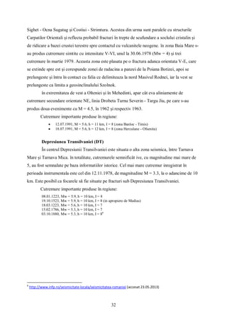 32
Sighet - Ocna Sugatag și Costiui - Strimtura. Acestea din urma sunt paralele cu structurile
Carpatilor Orientali și reflecta probabil fracturi în trepte de scufundare a soclului cristalin și
de ridicare a bazei crustei terestre spre contactul cu vulcanitele neogene. în zona Baia Mare s-
au produs cutremure simtite cu intensitate V-VI, unul la 30.06.1978 (Mw = 4) și trei
cutremure în martie 1979. Aceasta zona este plasata pe o fractura adanca orientata V-E, care
se extinde spre est și corespunde zonei de radacina a panzei de la Poiana Botizei, apoi se
prelungeste și întra în contact cu falia ce delimiteaza la nord Masivul Rodnei, iar la vest se
prelungeste ca limita a geosinclinalului Szolnok.
în extremitatea de vest a Olteniei și în Mehedinti, apar cât eva aliniamente de
cutremure secundare orientate NE, linia Drobeta Turnu Severin - Targu Jiu, pe care s-au
produs doua evenimente cu M = 4.5, în 1962 și respectiv 1963.
Cutremure importante produse în regiune:
 12.07.1991, M = 5.6, h = 11 km, I = 8 (zona Banloc - Timis)
 18.07.1991, M = 5.6, h = 12 km, I = 8 (zona Herculane - Ofsenita)
Depresiunea Transilvaniei (DT)
În centrul Depresiunii Transilvaniei este situata o alta zona seismica, între Tarnava
Mare și Tarnava Mica. în totalitate, cutremurele semnificât ive, cu magnitudine mai mare de
5, au fost semnalate pe baza informatiilor istorice. Cel mai mare cutremur inregistrat în
perioada instrumentala este cel din 12.11.1978, de magnitudine M = 3.3, la o adancime de 10
km. Este posibil ca focarele să fie situate pe fracturi sub Depresiunea Transilvaniei.
Cutremure importante produse în regiune:
08.01.1223, Mw = 5.9, h = 10 km, I = 8
19.10.1523, Mw = 5.9, h = 10 km, I = 8 (in apropiere de Medias)
18.03.1223, Mw = 5.6, h = 10 km, I = 7
15.02.1786, Mw = 5.3, h = 10 km, I = 7
03.10.1880, Mw = 5.3, h = 10 km, I = 86
6
http://www.infp.ro/seismicitate-locala/seismicitatea-romaniei (accesat 23.05.2013)
 