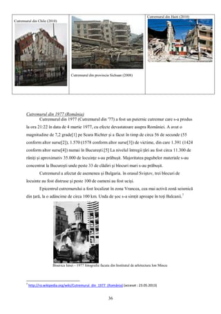 36
Cutremurul din 1977 (România)
Cutremurul din 1977 (Cutremurul din '77) a fost un puternic cutremur care s-a produs
la ora 21:22 în data de 4 martie 1977, cu efecte devastatoare asupra României. A avut o
magnitudine de 7,2 grade[1] pe Scara Richter și a făcut în timp de circa 56 de secunde (55
conform altor surse[2]), 1.570 (1578 conform altor surse[3]) de victime, din care 1.391 (1424
conform altor surse[4]) numai în București.[5] La nivelul întregii țări au fost circa 11.300 de
răniți și aproximativ 35.000 de locuințe s-au prăbușit. Majoritatea pagubelor materiale s-au
concentrat la București unde peste 33 de clădiri și blocuri mari s-au prăbușit.
Cutremurul a afectat de asemenea și Bulgaria. în orasul Sviștov, trei blocuri de
locuinte au fost distruse și peste 100 de oameni au fost uciși.
Epicentrul cutremurului a fost localizat în zona Vrancea, cea mai activă zonă seismică
din țară, la o adâncime de circa 100 km. Unda de șoc s-a simțit aproape în toți Balcanii.7
Biserica Ienei - 1977 fotografie facuta din Institutul de arhitectura Ion Mincu
7
http://ro.wikipedia.org/wiki/Cutremurul_din_1977_(România) (accesat : 23.05.2013)
Cutremurul din Chile (2010)
Cutremurul din provincia Sichuan (2008)
Cutremurul din Haiti (2010)
 