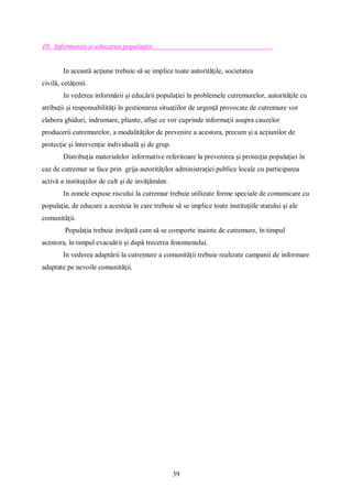 39
10. Informarea și educarea populației
In această acţiune trebuie să se implice toate autorităţile, societatea
civilă, cetăţenii.
In vederea informării şi educării populaţiei în problemele cutremurelor, autorităţile cu
atribuţii şi responsabilităţi în gestionarea situaţiilor de urgenţă provocate de cutremure vor
elabora ghiduri, indrumare, pliante, afişe ce vor cuprinde informaţii asupra cauzelor
producerii cutremurelor, a modalităţilor de prevenire a acestora, precum şi a acţiunilor de
protecţie şi întervenţie individuală şi de grup.
Distribuţia materialelor informative referitoare la prevenirea şi protecţia populaţiei în
caz de cutremur se face prin grija autorităţilor administraţiei publice locale cu participarea
activă a instituţiilor de cult şi de invăţământ.
In zonele expuse riscului la cutremur trebuie utilizate forme speciale de comunicare cu
populaţia, de educare a acesteia în care trebuie să se implice toate instituţiile statului şi ale
comunităţii.
Populaţia trebuie invăţată cum să se comporte inainte de cutremure, în timpul
acestora, în timpul evacuării şi după trecerea fenomenului.
In vederea adaptării la cutremure a comunităţii trebuie realizate campanii de informare
adaptate pe nevoile comunităţii.
 