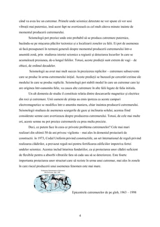 4
când va avea loc un cutremur. Primele unde seismice detectate ne vor spune că vor sosi
vibrații mai puternice, insă acest fapt ne avertizează cu cel mult câteva minute inainte de
momentul producerii cutremurului.
Seismologii pot prezice unde este probabil să se produca cutremure puternice,
bazându-se pe mișcarea plăcilor tectonice și a localizarii zonelor cu falii. Ei pot de asemenea
să facă presupuneri în termeni generali despre momentul producerii cutremurului într-o
anumită zonă, prin studierea istoriei seismice a regiunii și detectarea locurilor în care se
acumulează presiunea, de-a lungul faliilor. Totusi, aceste predicții sunt extrem de vagi – de
obicei, de ordinul decadelor.
Seismologii au avut mai mult succes în prezicerea replicilor – cutremure subsecvente
care se produc în urma cutremurului inițial. Aceste predicții se bazează pe cercetări extinse ale
modului în care se produc replicile. Seismologii pot stabili modul în care un cutremur care își
are originea într-oanumita falie, va cauza alte cutremure în alte falii legate de falia initiala.
Un alt domeniu de studiu il constituie relatia dintre descarcarile magnetice și electrice
din roci și cutremure. Unii oameni de știința au emis ipoteza ca aceste campuri
electromagnetice se modifica într-o anumita maniera, chiar inaintea producerii cutremurului.
Seismologii studiaza de asemenea scurgerile de gaze și inclinatia solului, acestea fiind
considerate semne care avertizeaza despre producerea cutremurului. Totusi, de cele mai multe
ori, aceste semne nu pot prezice cutremurele cu prea multa precizie.
Deci, ce putem face în ceea ce priveste problema cutremurelor? Cele mai mari
realizari din ultimii 50 de ani privesc vigilenta – mai ales în domeniul proiectarii de
constructii. în 1973, Codul Uniform privind constructiile, un set înternational de reguli privind
realizarea clădirilor, a prevazut reguli noi pentru fortificarea edificiilor impotriva fortei
undelor seismice. Acestea includ întarirea fundatiilor, ca și proiectarea unor clădiri suficient
de flexibile pentru a absorbi vibratiile fara să cada sau să se deterioreze. Este foarte
importanta proiectarea unor structuri care să reziste în urma unui cutremur, mai ales în zonele
în care riscul producerii unui asemenea fenomen este mai mare.
Epicentrele cutremurelor de pe glob, 1963 – 1998
 