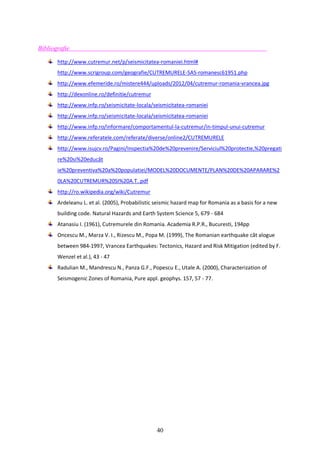 40
Bibliografie
http://www.cutremur.net/p/seismicitatea-romaniei.html#
http://www.scrigroup.com/geografie/CUTREMURELE-SAS-romanesc61951.php
http://www.efemeride.ro/mistere444/uploads/2012/04/cutremur-romania-vrancea.jpg
http://dexonline.ro/definitie/cutremur
http://www.infp.ro/seismicitate-locala/seismicitatea-romaniei
http://www.infp.ro/seismicitate-locala/seismicitatea-romaniei
http://www.infp.ro/informare/comportamentul-la-cutremur/in-timpul-unui-cutremur
http://www.referatele.com/referate/diverse/online2/CUTREMURELE
http://www.isujcv.ro/Pagini/Inspectia%20de%20prevenire/Serviciul%20protectie,%20pregati
re%20si%20educât
ie%20preventiva%20a%20populatiei/MODEL%20DOCUMENTE/PLAN%20DE%20APARARE%2
0LA%20CUTREMUR%20SI%20A.T..pdf
http://ro.wikipedia.org/wiki/Cutremur
Ardeleanu L. et al. (2005), Probabilistic seismic hazard map for Romania as a basis for a new
building code. Natural Hazards and Earth System Science 5, 679 - 684
Atanasiu I. (1961), Cutremurele din Romania. Academia R.P.R., Bucuresti, 194pp
Oncescu M., Marza V. I., Rizescu M., Popa M. (1999), The Romanian earthquake cât alogue
between 984-1997, Vrancea Earthquakes: Tectonics, Hazard and Risk Mitigation (edited by F.
Wenzel et al.), 43 - 47
Radulian M., Mandrescu N., Panza G.F., Popescu E., Utale A. (2000), Characterization of
Seismogenic Zones of Romania, Pure appl. geophys. 157, 57 - 77.
 