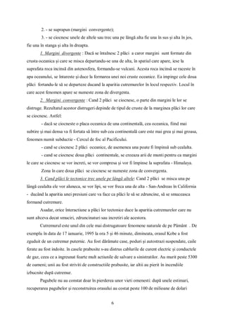 6
2. - se suprapun (margini convergente);
3. - se ciocnesc unele de altele sau trec una pe lângă alta fie una în sus și alta în jos,
fie una în stanga și alta în dreapta.
1. Margini divergente : Dacă se întalnesc 2 plăci a caror margini sunt formate din
crusta oceanica și care se misca departandu-se una de alta, în spatiul care apare, iese la
suprafata roca incinsă din astenosfera, formandu-se vulcani. Acesta roca incinsă se raceste în
apa oceanului, se întareste și duce la formarea unei noi cruste oceanice. Ea impinge cele doua
plăci fortandu-le să se departeze ducand la aparitia cutremurelor în locul respectiv. Locul în
care acest fenomen apare se numeste zona de divergenta.
2. Margini convergente : Cand 2 plăci se ciocnesc, o parte din margini le lor se
distruge. Rezultatul acestor distrugeri depinde de tipul de cruste de la marginea plăci lor care
se ciocnesc. Astfel:
- dacă se ciocneste o placa oceanica de una continentală, cea oceanica, fiind mai
subtire și mai densa va fi fortata să între sub cea continentală care este mai grea și mai groasa,
fenomen numit subductie - Cercul de foc al Pacificului.
- cand se ciocnesc 2 plăci oceanice, de asemenea una poate fi împinsă sub cealalta.
- cand se ciocnesc doua plăci continentale, se creeaza arii de munti pentru ca margini
le care se ciocnesc se vor increti, se vor compresa și vor fi împinse la suprafata - Himalaya.
Zona în care doua plăci se ciocnesc se numeste zona de convergenta.
3. Cand plăci le tectonice trec unele pe lângă altele: Cand 2 plăci se misca una pe
lângă cealalta ele vor aluneca, se vor lipi, se vor freca una de alta - San-Andreas în California
- ducând la aparitia unei presiuni care va face ca plăci le să se zdruncine, să se smuceasca
formand cutremure.
Asadar, orice înteractiune a plăci lor tectonice duce la aparitia cutremurelor care nu
sunt altceva decat smuciri, zdruncinaturi sau incretiri ale acestora.
Cutremurul este unul din cele mai distrugatoare fenomene naturale de pe Pâmânt . De
exemplu în data de 17 ianuarie, 1995 la ora 5 și 46 minute, dimineata, orasul Kobe a fost
zguduit de un cutremur puternic. Au fost dărâmate case, poduri și autostrazi suspendate, caile
ferate au fost indoite. în casele prabusite s-au distrus cablurile de curent electric și conductele
de gaz, ceea ce a ingreunat foarte mult actiunile de salvare a sinistratilor. Au murit peste 5300
de oameni; unii au fost striviti de constructiile prabusite, iar altii au pierit în incendiile
izbucnite după cutremur.
Pagubele nu au constat doar în pierderea unor vieti omenesti: după unele estimari,
recuperarea pagubelor și reconstruirea orasului au costat peste 100 de milioane de dolari
 