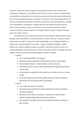 7
americani. Oamenii de știința au inceput să cartografieze locurile în care sint frecvente
cutremurele. Cutremurele se pot întilni în orice loc în care rocile se misca de-a lungul liniilor
,dar majoritatea cutremurilor mari se produc în anumite zone, bine determinate. Sunt deosebit
de frecvente în regiunile vulcanice, de exemplu în cerul de foc din jurul oceanului Pacific. Pe
măsură ce metodele de determinare a localizarii cutremurelor au devenit mai precise, și hartile
au fost imbunatatite, conturindu-se o imagine mult mai clara despre activitatea seismica.
Harta activitatii seismice, a aratat ca cel mai frecvent cutremurele se produc în scoarta
oceanica și santurile oceanice,respectiv de-a lungul liniilor de refractie, lanturilor muntoase
tinere și în zonele vulcanice.
In momentul în care se declanșează cutremurul, din epicentru, adică din punctul situat
deasupra vatrei cutremurului, vor porni unde de șoc. Primele valuri care vor porni se numesc
unde primare sau unde P. Acestea sunt valuri longitudinale, care se propagă asemănător cu
undele sonore: produc mișcări în sens inainte – inapoi, în direcția de propagare. Undele
primare sunt urmate de undele secundare, sau undele S. Sub efectul acestora, rocile se vor
zgudui perpendicular pe direcția de mers. Al treilea tip de unde, undele de suprafață, provoacă
unduirea solului și accentuează efectul distrugator al undelor secundare.
1. Unda P :
 este o undă longitudinală, de compresie
 determină mișcarea particulelor solului paralel cu direcția de propagare
 unda se deplasează prin compresie-dilatare în direcția de mers
 amplitudinea acestei unde este direct proporțională cu magnitudinea (energia
cutremurului)
 este percepută la suprafață de către oameni ca pe o săltare, un mic șoc în plan
vertical
 nu este periculoasă pentru structuri (clădiri) deoarece conține (transportă)
aproximativ 20% din energia totală a cutremurului
2. Unda S :
 este o undă transversală, de forfecare
 determină mișcarea particulelor solului perpendicular (transversal) față de
direcția de propagare
 deplasarea acestei unde este similară cu inaintarea unui șarpe (mișcări
ondulatorii stânga-dreapta față de direcția de inaintare)
 este resimțită la suprafață sub forma unei mișcări de forfecare, de balans în
plan orizontal
 