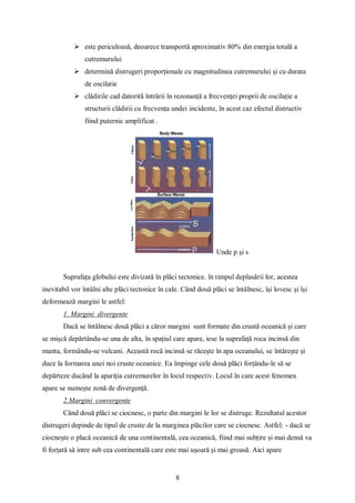 8
 este periculoasă, deoarece transportă aproximativ 80% din energia totală a
cutremurului
 determină distrugeri proporționale cu magnitudinea cutremurului și cu durata
de oscilatie
 clădirile cad datorită întrării în rezonanță a frecvenței proprii de oscilație a
structurii clădirii cu frecvența undei incidente, în acest caz efectul distructiv
fiind puternic amplificat .
Unde p și s
Suprafața globului este divizată în plăci tectonice. în timpul deplasării lor, acestea
inevitabil vor întâlni alte plăci tectonice în cale. Când două plăci se întâlnesc, își lovesc și își
deformează margini le astfel:
1. Margini divergente
Dacă se întâlnesc două plăci a căror margini sunt formate din crustă oceanică și care
se mișcă depărtându-se una de alta, în spațiul care apare, iese la suprafață roca incinsă din
manta, formându-se vulcani. Această rocă incinsă se răcește în apa oceanului, se întărește și
duce la formarea unei noi cruste oceanice. Ea împinge cele două plăci forțându-le să se
depărteze ducând la apariția cutremurelor în locul respectiv. Locul în care acest fenomen
apare se numește zonă de divergență.
2.Margini convergente
Când două plăci se ciocnesc, o parte din margini le lor se distruge. Rezultatul acestor
distrugeri depinde de tipul de cruste de la marginea plăcilor care se ciocnesc. Astfel: - dacă se
ciocnește o placă oceanică de una continentală, cea oceanică, fiind mai subțire și mai densă va
fi forțată să intre sub cea continentală care este mai ușoară și mai groasă. Aici apare
 
