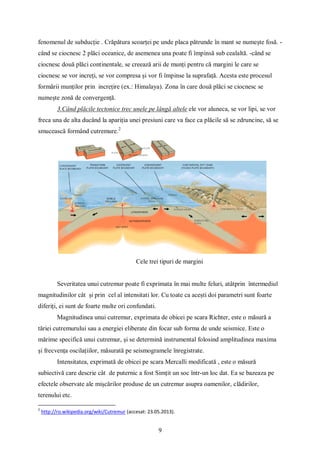 9
fenomenul de subducție . Crăpătura scoarței pe unde placa pătrunde în mant se numește fosă. -
când se ciocnesc 2 plăci oceanice, de asemenea una poate fi împinsă sub cealaltă. -când se
ciocnesc două plăci continentale, se creează arii de munți pentru că margini le care se
ciocnesc se vor increți, se vor compresa și vor fi împinse la suprafață. Acesta este procesul
formării munților prin increțire (ex.: Himalaya). Zona în care două plăci se ciocnesc se
numește zonă de convergență.
3.Când plăcile tectonice trec unele pe lângă altele ele vor aluneca, se vor lipi, se vor
freca una de alta ducând la apariția unei presiuni care va face ca plăcile să se zdruncine, să se
smucească formând cutremure.2
Cele trei tipuri de margini
Severitatea unui cutremur poate fi exprimata în mai multe feluri, atâtprin întermediul
magnitudinilor cât și prin cel al intensitati lor. Cu toate ca acești doi parametri sunt foarte
diferiți, ei sunt de foarte multe ori confundati.
Magnitudinea unui cutremur, exprimata de obicei pe scara Richter, este o măsură a
tăriei cutremurului sau a energiei eliberate din focar sub forma de unde seismice. Este o
mărime specifică unui cutremur, și se determină instrumental folosind amplitudinea maxima
și frecvența oscilațiilor, măsurată pe seismogramele înregistrate.
Intensitatea, exprimată de obicei pe scara Mercalli modificată , este o măsură
subiectivă care descrie cât de puternic a fost Simțit un soc într-un loc dat. Ea se bazeaza pe
efectele observate ale mișcărilor produse de un cutremur asupra oamenilor, clădirilor,
terenului etc.
2
http://ro.wikipedia.org/wiki/Cutremur (accesat: 23.05.2013).
 