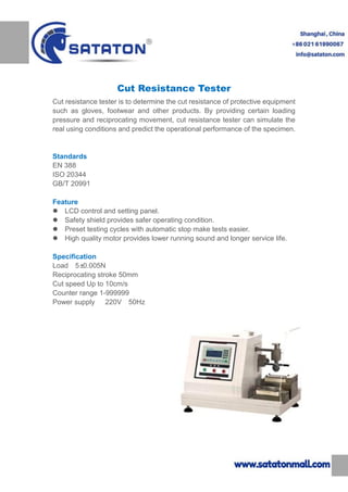 Cut Resistance Tester
Cut resistance tester is to determine the cut resistance of protective equipment
such as gloves, footwear and other products. By providing certain loading
pressure and reciprocating movement, cut resistance tester can simulate the
real using conditions and predict the operational performance of the specimen.
Standards
EN 388
ISO 20344
GB/T 20991
Feature
 LCD control and setting panel.
 Safety shield provides safer operating condition.
 Preset testing cycles with automatic stop make tests easier.
 High quality motor provides lower running sound and longer service life.
Specification
Load 5±0.005N
Reciprocating stroke 50mm
Cut speed Up to 10cm/s
Counter range 1-999999
Power supply 220V 50Hz
 