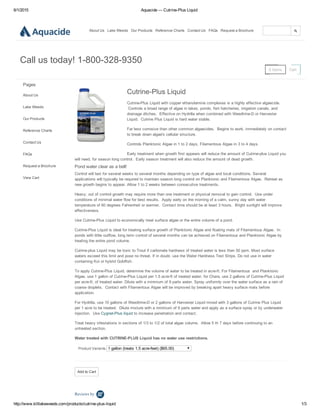 6/1/2015 Aquacide — Cutrine­Plus Liquid
http://www.killlakeweeds.com/products/cutrine­plus­liquid 1/3
About Us Lake Weeds Our Products Reference Charts Contact Us FAQs Request a Brochure
0 Items Cart
Call us today! 1­800­328­9350
Pages
About Us
Lake Weeds
Our Products
Reference Charts
Contact Us
FAQs
Request a Brochure
View Cart
Add to Cart
Reviews by 
Cutrine­Plus Liquid
Cutrine­Plus Liquid with copper ethanolamine complexes is a highly effective algaecide.
 Controls a broad range of algae in lakes, ponds, fish hatcheries, irrigation canals, and
drainage ditches.  Effective on Hydrilla when combined with Weedtrine­D or Harvester
Liquid.  Cutrine Plus Liquid is hard water stable.
Far less corrosive than other common algaecides.  Begins to work, immediately on contact
to break down algae's cellular structure.
Controls Planktonic Algae in 1 to 2 days, Filamentous Algae in 3 to 4 days.
Early treatment when growth first appears will reduce the amount of Cutrine­plus Liquid you
will need, for season long control.  Early season treatment will also reduce the amount of dead growth.
Pond water clear as a bell!
Control will last for several weeks to several months depending on type of algae and local conditions. Several
applications will typically be required to maintain season long control on Planktonic and Filamentous Algae.  Retreat as
new growth begins to appear. Allow 1 to 2 weeks between consecutive treatments.
Heavy, out of control growth may require more than one treatment or physical removal to gain control.  Use under
conditions of minimal water flow for best results.  Apply early on the morning of a calm, sunny day with water
temperature of 60 degrees Fahrenheit or warmer.  Contact time should be at least 3 hours.  Bright sunlight will improve
effectiveness.
Use Cutrine­Plus Liquid to economically treat surface algae or the entire volume of a pond.
Cutrine­Plus Liquid is ideal for treating surface growth of Planktonic Algae and floating mats of Filamentous Algae.  In
ponds with little outflow, long term control of several months can be achieved on Filamentous and Planktonic Algae by
treating the entire pond volume.
Cutrine­plus Liquid may be toxic to Trout if carbonate hardness of treated water is less than 50 ppm. Most surface
waters exceed this limit and pose no threat. If in doubt, use the Water Hardness Test Strips. Do not use in water
containing Koi or hybrid Goldfish.
To apply Cutrine­Plus Liquid, determine the volume of water to be treated in acre­ft. For Filamentous  and Planktonic
Algae, use 1 gallon of Cutrine­Plus Liquid per 1.5 acre­ft of treated water, for Chara, use 2 gallons of Cutrine­Plus Liquid
per acre­ft. of treated water. Dilute with a minimum of 9 parts water. Spray uniformly over the water surface as a rain of
coarse droplets.  Contact with Filamentous Algae will be improved by breaking apart heavy surface mats before
application.
For Hydrilla, use 10 gallons of Weedtrine­D or 2 gallons of Harvester Liquid mixed with 3 gallons of Cutrine Plus Liquid
per 1 acre to be treated.  Dilute mixture with a minimum of 9 parts water and apply as a surface spray or by underwater
injection.  Use Cygnet­Plus liquid to increase penetration and contact.
Treat heavy infestations in sections of 1/3 to 1/2 of total algae volume.  Allow 5 th 7 days before continuing to an
untreated section.
Water treated with CUTRINE­PLUS Liquid has no water use restrictions.
Product Variants  1 gallon (treats 1.5 acre­feet) ($65.00)
 