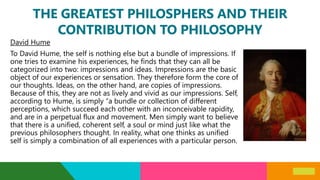 THE GREATEST PHILOSPHERS AND THEIR
CONTRIBUTION TO PHILOSOPHY
David Hume
To David Hume, the self is nothing else but a bundle of impressions. If
one tries to examine his experiences, he finds that they can all be
categorized into two: impressions and ideas. Impressions are the basic
object of our experiences or sensation. They therefore form the core of
our thoughts. Ideas, on the other hand, are copies of impressions.
Because of this, they are not as lively and vivid as our impressions. Self,
according to Hume, is simply “a bundle or collection of different
perceptions, which succeed each other with an inconceivable rapidity,
and are in a perpetual flux and movement. Men simply want to believe
that there is a unified, coherent self, a soul or mind just like what the
previous philosophers thought. In reality, what one thinks as unified
self is simply a combination of all experiences with a particular person.
 
