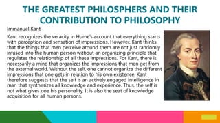 THE GREATEST PHILOSPHERS AND THEIR
CONTRIBUTION TO PHILOSOPHY
Immanuel Kant
Kant recognizes the veracity in Hume’s account that everything starts
with perception and sensation of impressions. However, Kant thinks
that the things that men perceive around them are not just randomly
infused into the human person without an organizing principle that
regulates the relationship of all these impressions. For Kant, there is
necessarily a mind that organizes the impressions that men get from
the external world. Without the self, one cannot organize the different
impressions that one gets in relation to his own existence. Kant
therefore suggests that the self is an actively engaged intelligence in
man that synthesizes all knowledge and experience. Thus, the self is
not what gives one his personality. It is also the seat of knowledge
acquisition for all human persons.
 