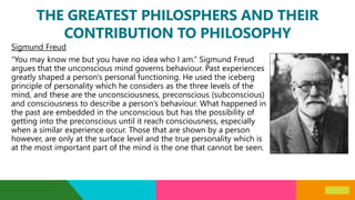 THE GREATEST PHILOSPHERS AND THEIR
CONTRIBUTION TO PHILOSOPHY
Sigmund Freud
“You may know me but you have no idea who I am.” Sigmund Freud
argues that the unconscious mind governs behaviour. Past experiences
greatly shaped a person’s personal functioning. He used the iceberg
principle of personality which he considers as the three levels of the
mind, and these are the unconsciousness, preconscious (subconscious)
and consciousness to describe a person’s behaviour. What happened in
the past are embedded in the unconscious but has the possibility of
getting into the preconscious until it reach consciousness, especially
when a similar experience occur. Those that are shown by a person
however, are only at the surface level and the true personality which is
at the most important part of the mind is the one that cannot be seen.
 