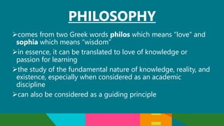 PHILOSOPHY
comes from two Greek words philos which means “love” and
sophia which means “wisdom”
in essence, it can be translated to love of knowledge or
passion for learning
the study of the fundamental nature of knowledge, reality, and
existence, especially when considered as an academic
discipline
can also be considered as a guiding principle
 