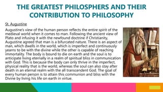 THE GREATEST PHILOSPHERS AND THEIR
CONTRIBUTION TO PHILOSOPHY
St. Augustine
Augustine’s view of the human person reflects the entire spirit of the
medieval world when it comes to man. Following the ancient view of
Plato and infusing it with the newfound doctrine if Christianity,
Augustine agreed that man is a bifurcated nature. There is an aspect of
man, which dwells in the world, which is imperfect and continuously
yearns to be with the divine while the other is capable of reaching
immortality. The body is bound to die on earth and the soul is to
anticipate living eternally in a realm of spiritual bliss in communication
with God. This is because the body can only thrive in the imperfect,
physical reality that is the world, whereas the soul can also stay after
death in an eternal realm with the all transcendent God. The goal of
every human person is to attain this communion and bliss with the
Divine by living his life on earth in virtue.
 