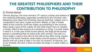 THE GREATEST PHILOSPHERS AND THEIR
CONTRIBUTION TO PHILOSOPHY
St. Thomas Aquinas
Thomas Aquinas, the most eminent 13th century scholar and stalwart of
the medieval philosophy, appended something to this Christian view.
Adopting some ideas from Aristotle, Aquinas said that, indeed, man is
composed of two parts: matter and form. Matter, or hyle in Greek,
refers to the common stuff that makes up everything in the universe.
Man’s body is part of this matter. On the other hand, form or morphe
in Greek, refers to the essence of a substance or thing. It is what makes
it what it is. In the case of the human person, the body of the human
person is something that he shares even with animals. The cells in a
man’s body is more or less akin to the cells of any other living, organic
being in the world. However, what makes a human person a human
person and not a dog or tiger is his soul, his essence. To Aquinas, just
as for Aristotle, the soul is what animates the body, it is what makes us
humans.
 