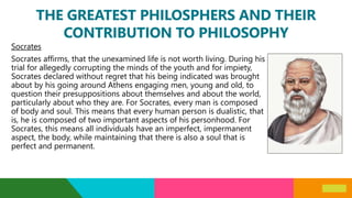 THE GREATEST PHILOSPHERS AND THEIR
CONTRIBUTION TO PHILOSOPHY
Socrates
Socrates affirms, that the unexamined life is not worth living. During his
trial for allegedly corrupting the minds of the youth and for impiety,
Socrates declared without regret that his being indicated was brought
about by his going around Athens engaging men, young and old, to
question their presuppositions about themselves and about the world,
particularly about who they are. For Socrates, every man is composed
of body and soul. This means that every human person is dualistic, that
is, he is composed of two important aspects of his personhood. For
Socrates, this means all individuals have an imperfect, impermanent
aspect, the body, while maintaining that there is also a soul that is
perfect and permanent.
 