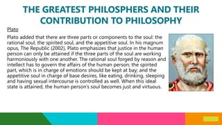 THE GREATEST PHILOSPHERS AND THEIR
CONTRIBUTION TO PHILOSOPHY
Plato
Plato added that there are three parts or components to the soul: the
rational soul, the spirited soul, and the appetitive soul. In his magnum
opus, The Republic (2002), Plato emphasizes that justice in the human
person can only be attained if the three parts of the soul are working
harmoniously with one another. The rational soul forged by reason and
intellect has to govern the affairs of the human person; the spirited
part, which is in charge of emotions should be kept at bay; and the
appetitive soul in charge of base desires, like eating, drinking, sleeping
and having sexual intercourse is controlled as well. When this ideal
state is attained, the human person’s soul becomes just and virtuous.
 