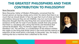 THE GREATEST PHILOSPHERS AND THEIR
CONTRIBUTION TO PHILOSOPHY
Rene Descartes
Rene Descartes, Father of Modern Philosophy, conceived that the
human person as having a body and a mind. He claims that there is so
much that we should doubt. In fact, he says that much of what we think
and believe, because they are not infallible, may turn out to be false.
Descartes thought that the only thing that one cannot doubt is the
existence of the self. For even if one doubts oneself, that only proves
that there is a doubting self, a thing that thinks and therefore that
cannot be doubted. Thus, his famous cogito ergo sum or I think
therefore I am. The self then, is a combination of two distinct entities:
the cogito or the thing that thinks which is the mind and the extenza or
extension of the mind which is the body. In Descartes’ vies, the body is
nothing else but a machine that is attached to the mind.
 