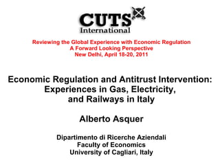 Reviewing the Global Experience with Economic Regulation
                  A Forward Looking Perspective
                    New Delhi, April 18-20, 2011



Economic Regulation and Antitrust Intervention:
       Experiences in Gas, Electricity,
            and Railways in Italy

                     Alberto Asquer

             Dipartimento di Ricerche Aziendali
                    Faculty of Economics
                 University of Cagliari, Italy
 