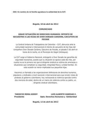ODC: En nombre de mi familia agradezco la solidaridad de la CUT:




                        Bogotá, 10 de abril de 2012

                               COMUNICADO

    GRAVE SITUACIÓN DE DERECHOS HUMANOS: INTENTO DE
SECUESTRO A LAS HIJAS DE OVER DORADO CARDONA, EJECUTIVO DE
                           FECODE

  La Central Unitaria de Trabajadores de Colombia – CUT, denuncia ante la
  comunidad nacional e internacional el intento de secuestro de las hijas del
compañero Over Dorado Cardona, Ejecutivo de Fecode, el pasado 5 de abril en
          horas de la noche, en el Municipio de Itagüí (Antioquia).

La CUT exige al Gobierno Nacional, entregarle a Over Dorado las garantías de
  seguridad necesarias, puesto que su situación se agrava cada día más, por
cuanto no es la primera vez que el dirigente sindical es víctima de amenazas o
situaciones que complican su seguridad, integridad física y unidad familiar. En
            esta ocasión se vieron implicadas sus pequeñas hijas.

 Hacemos un llamado a las organizaciones defensoras de derechos humanos,
populares y sindicales a nivel nacional e internacional para que envíen notas de
 protesta al gobierno colombiano, hoy rechazando la violencia ejercida contra
  dos menores de edad, dentro de un marco de violencia contra su padre, un
                         dirigente sindical colombiano.




 TARSICIO MORA GODOY                        LUIS ALBERTO VANEGAS Z.
 Presidente                      Dpto. Derechos Humanos y Solidaridad

                        Bogotá, 12 de abril de 2012
 