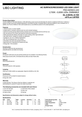 15.11.03
AC SURFACE/RECESSED LED DISK LIGHT
PRO-SERIES LED
2,700K - 5,000K LEDs, DIMMABLE
DL-4-9D/DL-6-15D
cETLus LISTED
Product Description
Features
Ÿ 120V AC source, no driver needed
Ÿ Installs easily on standard ceiling junction box with included hardware.
Ÿ Optional mounting springs allows existing recessed cans to be retrofitted with the LED faux can.
Ÿ Die cast aluminum trim routes heat away from electrical components
Ÿ White polycarbonate diffuser eliminates hot spots creating uniform light distribution
Ÿ Wet rated version, suitable for virtually any application.
Ÿ Suitable for use in IC or NON-IC Applications
Ÿ 90+ CRI, the absolute best in the industry
Ÿ Dimmable to 5% with most standard dimmers
Ÿ Approved by ETL Standards for Canada and USA
Ÿ Energy Star / T24 Compliant
Construction
Finish
All exposed metal parts are post painted powdercoat and available in the following finishes:
White Gloss Enamel (WH), Oil-Rubbed Bronze (RB) and Satin Nickel (SN)
Diffuser
White polycarbonate len
Electrical
Lamping
LED's are 2,700K-5,000K non-replaceable. Rated for 50,000 hrs. 90+ CRI.
Certification
Energy Star rated.
Warranty
The following accessories are included with each fixture:
(1) AC LED disk light (1) E26 Edison Base adapter
(1) Mounting plate (2) Wire nuts
(2) Steel screws (2) Springs
Specifications and dimensions subject to change without notice.
Spcifications
Size Code Watt Lumens Dimming D H1 Color Randering Index 90+
4" DL-4-9D 9W 550 Yes 5.1" 0.60" Input Power 120V
6" DL-6-12D 12W 700 Yes 7.2" 0.78" Color Temperature 2,700K-5,000K
6" DL-6-15D 15W 850 Yes 7.2" 0.78" LEDs Epistar
Prower Factor 0.95
No.21, Guanhenan Road, Nanhai district of Foshan, Guangdong, China • P: +86 20 2383 2267 • F: +86 757 8576 7586 • Libo-lighting.com
Limited warranty: This fixture is free from defects in materials and
workmanship for a period of 3 years from date of purchase.
Fixtures are cETLus listed for dry/wet locations.
LIBO LIGHTING
Housing is made from Die cast aluminum
polycarbonate len and slides into housing
This unit is wired for 120V operation.
The DL-4-9D/DL-6-15D series features a 120V alternating current source and eliminates the need for a traditional LED driver. It delivers a
solution for flush mount and recessed applications, accomplish the task of recessed without requiring installers to use a recessed can. In
addition, the The DL-4-9D/DL-6-15D is wet located and is a cost effective solution for fire rated application.
 