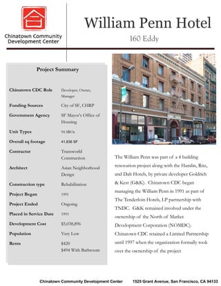 William Penn Hotel
                                                         160 Eddy


             Project Summary


Chinatown CDC Role       Developer, Owner,
                         Manager

Funding Sources          City of SF, CHRP

Government Agency        SF Mayor’s Office of
                         Housing

Unit Types               94 SROs

Overall sq footage       41,836 SF

Contractor               Transworld
                         Construction             The William Penn was part of a 4 building

Architect                Asian Neighborhood       renovation project along with the Hamlin, Ritz,
                         Design                   and Dalt Hotels, by private developer Goldrich

Construction type        Rehabilitation           & Kest (G&K). Chinatown CDC began
                                                  managing the William Penn in 1991 as part of
Project Began            1991
                                                  The Tenderloin Hotels, LP partnership with
Project Ended            Ongoing
                                                  TNDC. G&K remained involved under the
Placed in Service Date   1993
                                                  ownership of the North of Market
Development Cost         $5,038,896               Development Corporation (NOMDC).
Population               Very Low                 Chinatown CDC retained a Limited Partnership
Rents                    $420                     until 1997 when the organization formally took
                         $494 With Bathroom       over the ownership of the project




                Chinatown Community Development Center     1525 Grant Avenue, San Francisco, CA 94133
 