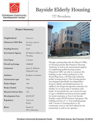 Bayside Elderly Housing
                                                     777 Broadway


             Project Summary


Neighborhood             Chinatown

Chinatown CDC Role       Developer, Sponsor
                         Manager

Funding Sources          HUD

Government Agency        SF Mayor’s Office of
                         Housing

Unit Types               31 Studios
                                                  Though a partnership with the Mayor’s Office
Overall sq footage       18,325 SF                of Housing and the San Francisco Housing
                                                  Authority, as well as the instrumental support
Contractor               James E. Roberts
                                                  of neighboring public housing tenants
                         Obayashi Corp            Chinatown CDC was able to construct this
Architect                Kodama Associates        building on the surface parking lot at the
                                                  North Ping Yuen, a SF Housing Authority
Construction type        New                      public housing project. This housing project
                                                  was designed specifically for independent
Project Began            1989                     living by elderly and disabled persons. In
                                                  addition, the design incorporates amenities for
Project Ended            Ongoing
                                                  families of no more than 2 members with
Placed in Service Date   1990                     heads of household who are at least 62 years
                                                  of age or disabled and whose income qualify
Development Cost         $2,509,187               for rental assistance as Very Low Income
                                                  Families under HUD’s Section 8 program. The
Population               Very Low                 building consists of a 1 story parking garage
                         Senior                   with 3 stories of housing above it. Its
                                                  community room is also well utilized by the
Rents                    Section 8                community as well as city agencies.
                         30% of Income



                Chinatown Community Development Center     1525 Grant Avenue, San Francisco, CA 94133
 