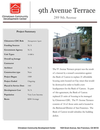 9th Avenue Terrace
                                                    289 9th Avenue


             Project Summary


Chinatown CDC Role       Management Agent

Funding Sources          N/A

Government Agency        N/A

Unit Types               14 SROs

Overall sq footage

Contractor

Architect                N/A
                                                   The 9th Avenue Terraces project was the result
Construction type        New                       of a lawsuit by a tenant's association against
Project Began            1989                      the Bank of Canton to replace 21 affordable
Project Ended            Ongoing                   housing units located on Clay street that would

Placed in Service Date   1989
                                                   be destroyed in order to build a new
                                                   headquarters for the Bank of Canton. As part
Development Cost         N/A
                                                   of this agreement, the Bank of Canton
Population               Very Low Income
                                                   replaced 21 units of housing to be managed
Rents                    $200 Average
                                                   by Chinatown CDC. The 9th Avenue Terraces
                                                   consists of 14 of those units and is located in
                                                   the Richmond District of San Francisco. The
                                                   Bank of Canton would subsidize the building
                                                   deficit.




                Chinatown Community Development Center        1525 Grant Avenue, San Francisco, CA 94133
 