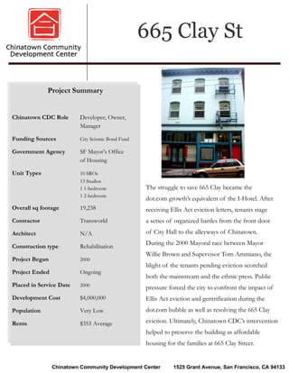 665 Clay St

             Project Summary


Chinatown CDC Role       Developer, Owner,
                         Manager

Funding Sources          City Seismic Bond Fund

Government Agency        SF Mayor’s Office
                         of Housing

Unit Types               10 SROs
                         13 Studios
                         1 1-bedroom              The struggle to save 665 Clay became the
                         1 2-bedroom
                                                  dot.com growth’s equivalent of the I-Hotel. After
Overall sq footage       19,238                   receiving Ellis Act eviction letters, tenants stage
Contractor               Transworld               a series of organized battles from the front door
Architect                N/A                      of City Hall to the alleyways of Chinatown.

Construction type        Rehabilitation
                                                  During the 2000 Mayoral race between Mayor
                                                  Willie Brown and Supervisor Tom Ammiano, the
Project Began            2000
                                                  blight of the tenants pending eviction scorched
Project Ended            Ongoing
                                                  both the mainstream and the ethnic press. Public
Placed in Service Date   2000
                                                  pressure forced the city to confront the impact of
Development Cost         $4,000,000               Ellis Act eviction and gentrification during the
Population               Very Low                 dot.com bubble as well as resolving the 665 Clay

Rents                    $355 Average             eviction. Ultimately, Chinatown CDC’s intervention
                                                  helped to preserve the building as affordable
                                                  housing for the families at 665 Clay Street.


                Chinatown Community Development Center       1525 Grant Avenue, San Francisco, CA 94133
 
