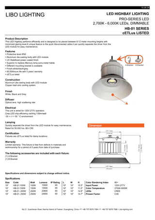15.08.29
LED HIGHBAY LIGHTING
PRO-SERIES LED
2,700K - 6,000K LEDs, DIMMABLE
HB-01 SERIES
cETLus LISTED
Product Description
Features
 Protective level IP65
 Aluminum die-casting body with LED module
 UV Stablilized power coated finish
 Superior to replace Mercury lamp,sons,metal halide
 Different mounting bracket is available
 Finish-white/black/grey
 50,000hours life with 5 years' warranty
 cETLus listed
Construction
Finish
White, Black and Grey
Diffuser
Optical lens, high scattering rate
Electrical
Cree LED chip efficiency raching 135lm/watt
-30 <--> + 50 °C environment
Lamping
Quickly separate the driver from the LED module for easy maintenance.
Rated for 50,000 hrs. 80+ CRI.
Certification
Warranty
The following accessories are included with each fixture:
(1) A Bracket
(1) B Bracket
Specifications and dimensions subject to change without notice.
Spcifications
Size Code Watt Lumens IP Rating L W H Color Randering Index 80+
19" HB-01-100W 100W 10500 65 19" 10" 10.5" Input Power 120V-277V
19" HB-01-150W 150W 15500 65 19" 10" 11.6" Color Temperature 2700K-6000K
19" HB-01- 200W 200W 20800 65 19" 10" 12.8" LEDs CREE
19" HB-01- 250W 250W 24800 65 19" 10" 14.7" Prower Factor 0.95
No.21, Guanhenan Road, Nanhai district of Foshan, Guangdong, China • P: +86 757 8576 7584 • F: +86 757 8576 7586 • Libo-lighting.com
Limited warranty: This fixture is free from defects in materials and
workmanship for a period of 5 years from date of purchase.
Fixtures are cETLus listed for damp locations.
This unit is wired for 120V-277V operation.
LIBO LIGHTING
This LED Highbay performs efficiently and is designed to be placed between 6-12 meter mounting heights with
minimized glaring level.A unique feature is the quick disconnected cable,it can quickly separate the driver from the
LED module for easy maintenance.
Aluminum die-casting body with LED module
Copper heat sink cooling system
 