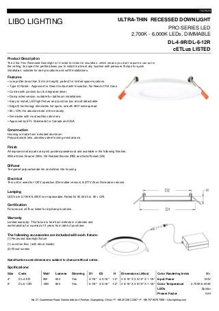 15.08.26
ULTRA-THIN RECESSED DOWNLIGHT
PRO-SERIES LED
2,700K - 6,000K LEDs, DIMMABLE
DL-4-9R/DL-6-12R
cETLus LISTED
Product Description
Features
 Low profile (less than 3/4 inch height), perfect for limited space locations.
 Type IC Rated - Approved for Direct Contact with Insulation, No Need of Pot Cans
 Comes with junction box & integrated driver
 Damp rated version, suitable for bathroom installations.
 Easy to install, LED light fixture and Junction box are all detachable.
 Edge lit technology eliminates hot spots, smooth 360°wide spread
 80+ CRI, the absolute best in the industry
 Dimmable with most wall/box dimmers
 Approved by ETL Standards for Canada and USA
Construction
Finish
All exposed metal parts are post painted powdercoat and available in the following finishes:
White Gloss Enamel (WH), Oil-Rubbed Bronze (RB) and Satin Nickel (SN)
Diffuser
Tempered polycarbonate len and slides into housing
Electrical
Lamping
LED's are 2,700K-6,000K non-replaceable. Rated for 50,000 hrs. 80+ CRI.
Certification
Warranty
The following accessories are included with each fixture:
(1) Recessed downlight fixture
(1) Junction Box (with driver inside):
(2) Wood screws
Specifications and dimensions subject to change without notice.
Spcifications
Size Code Watt Lumens Dimming D1 D2 H Dimensions (J-Box) Color Randering Index 80+
4" DL-4-9R 9W 600 Yes 4-7/8" 4-3/16" 1/2" 3 5/16" X 3 5/16" X 1 1/8" Input Power 120V
6" DL-6-12R 12W 800 Yes 6-7/8" 4-3/16" 1/2" 3 5/16" X 3 5/16" X 1 1/8" Color Temperature 2,700K-6,000K
LEDs Epistar
Prower Factor 0.95
No.21, Guanhenan Road, Nanhai district of Foshan, Guangdong, China • P: +86 20 2383 2267 • F: +86 757 8576 7586 • Libo-lighting.com
Limited warranty: This fixture is free from defects in materials and
workmanship for a period of 3 years from date of purchase.
Fixtures are cETLus listed for dry/damp locations.
LIBO LIGHTING
The Ultra-Thin Recessed Downlight is IC rated for direct to insulation, which means you don’t require a can put in
the ceiling, its super thin profile allows you to install in almost any location with pressure fit clips for quick
installation, suitable for damp locations and soffit installations.
Housing is made from extruded aluminum
Polycarbonate lens, stainless steel locking mechanisms
This unit is wired for 120V operation (Dimmalbe version) & 277V (Non-Dimmable version).
 