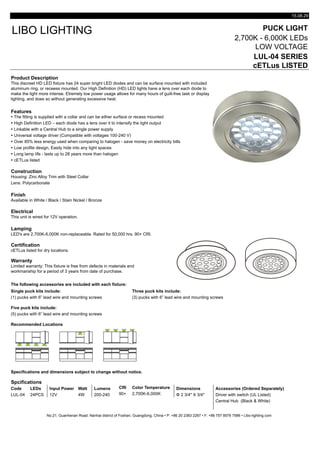 15.08.29
PUCK LIGHT
2,700K - 6,000K LEDs
LOW VOLTAGE
LUL-04 SERIES
cETLus LISTED
Product Description
Features
Ÿ The fitting is supplied with a collar and can be either surface or recess mounted
Ÿ High Definition LED – each diode has a lens over it to intensify the light output
Ÿ Linkable with a Central Hub to a single power supply
Ÿ Universal voltage driver (Compatible with voltages 100-240 V)
Ÿ Over 85% less energy used when comparing to halogen - save money on electricity bills
Ÿ Low profile design, Easily hide into any tight spaces
Ÿ Long lamp life - lasts up to 28 years more than halogen
Ÿ cETLus listed
Construction
Lens: Polycarbonate
Finish
Available in White / Black / Stain Nickel / Bronze
Electrical
Lamping
LED's are 2,700K-6,000K non-replaceable. Rated for 50,000 hrs. 90+ CRI.
Certification
Warranty
The following accessories are included with each fixture:
Single puck kits include: Three puck kits include:
(1) pucks with 6” lead wire and mounting screws (3) pucks with 6” lead wire and mounting screws
Five puck kits include:
(5) pucks with 6” lead wire and mounting screws
Recommended Locations
Specifications and dimensions subject to change without notice.
Spcifications
Code LEDs Input Power Watt Lumens CRI Color Temperature Dimensions Accessories (Ordered Separately)
LUL-04 24PCS 12V 4W 200-240 90+ 2,700K-6,000K Φ 2 3/4" X 3/4" Driver with switch (UL Listed)
Central Hub (Black & White)
No.21, Guanhenan Road, Nanhai district of Foshan, Guangdong, China • P: +86 20 2383 2267 • F: +86 757 8576 7586 • Libo-lighting.com
Limited warranty: This fixture is free from defects in materials and
workmanship for a period of 3 years from date of purchase.
cETLus listed for dry locations.
LIBO LIGHTING
Housing: Zinc Alloy Trim with Steel Collar
This discreet HD LED fixture has 24 super bright LED diodes and can be surface mounted with included
aluminum ring, or receess mounted. Our High Definition (HD) LED lights have a lens over each diode to
make the light more intense. Etremely low power usage allows for many hours of guilt-free task or display
lighting, and does so without generating excessive heat.
This unit is wired for 12V operation.
 