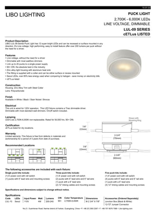 15.07.22
PUCK LIGHT
2,700K - 6,000K LEDs
LINE VOLTAGE, DIMMABLE
LUL-09 SERIES
cETLus LISTED
Product Description
Features
Ÿ Line voltage, without the need for a driver
Ÿ Dimmable with most wall/box dimmers
Ÿ Link up to 20 pucks to a single power supply
Ÿ 90+ CRI, the absolute best in the industry
Ÿ Zinc alloy light housing with aluminum heat sink
Ÿ The fitting is supplied with a collar and can be either surface or recess mounted
Ÿ Seoul LEDs, over 85% less energy used when comparing to halogen - save money on electricity bills
Ÿ cETLus listed
Construction
Lens: Polycarbonate
Finish
Available in White / Black / Stain Nickel / Bronze
Electrical
Lamping
LED's are 2,700K-6,000K non-replaceable. Rated for 50,000 hrs. 90+ CRI.
Certification
Warranty
Recommended Locations
The following accessories are included with each fixture:
Single puck kits include: Three puck kits include: Five puck kits include:
(1) 6’ power cord with roll switch (1) 6’ power cord with roll switch (1) 6’ power cord with roll switch
(1) pucks with 6” lead wire and mounting screws (2) pucks with 6” lead wire and 6” tail wire (4) pucks with 6” lead wire and 6” tail wire
(1) puck with a 6” lead wire (1) puck with a 6” lead wire
(2) 12” linking cables and mounting screws (4) 12” linking cables and mounting screws
Specifications and dimensions subject to change without notice.
Spcifications
Code LEDs Input Power Watt Lumens CRI Color Temperature Dimensions Accessories (Ordered Separately)
LUL-10 Seoul 110V 4W 200-240 90+ 2,700K-6,000K Φ 2 3/4" X 7/8" Junction Box (Black & White)
12-72" Jumper Connector
No.21, Guanhenan Road, Nanhai district of Foshan, Guangdong, China • P: +86 20 2383 2267 • F: +86 757 8576 7586 • Libo-lighting.com
Limited warranty: This fixture is free from defects in materials and
workmanship for a period of 3 years from date of purchase.
cETLus listed for dry locations.
LIBO LIGHTING
Housing: Zinc Alloy Trim with Steel Collar
LIBO LUL-09 Series Puck Light has 12 super bright LEDs and can be recessed or surface mounted in any
direction. It's Line voltage, high performing, easy to install feature offer over 200 lumens per puck without
the need for a driver.
This unit is wired for 120V operation. This LED fixture contains a Triac dimmable driver.
Dimmable with most standard wall dimmers. On/off switch included.
 