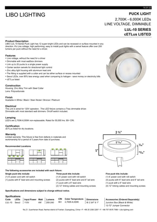 15.07.22
PUCK LIGHT
2,700K - 6,000K LEDs
LINE VOLTAGE, DIMMABLE
LUL-10 SERIES
cETLus LISTED
Product Description
Features
Ÿ Line voltage, without the need for a driver
Ÿ Dimmable with most wall/box dimmers
Ÿ Link up to 20 pucks to a single power supply
Ÿ Center section swivels for directional light control
Ÿ Zinc alloy light housing with aluminum heat sink
Ÿ The fitting is supplied with a collar and can be either surface or recess mounted
Ÿ Seoul LEDs, over 85% less energy used when comparing to halogen - save money on electricity bills
Ÿ cETLus listed
Construction
Lens: Polycarbonate
Finish
Available in White / Black / Stain Nickel / Bronze / Platinum
Electrical
Lamping
LED's are 2,700K-6,000K non-replaceable. Rated for 50,000 hrs. 90+ CRI.
Certification
Warranty
Recommended Locations
The following accessories are included with each fixture:
Single puck kits include: Three puck kits include: Five puck kits include:
(1) 6’ power cord with roll switch (1) 6’ power cord with roll switch (1) 6’ power cord with roll switch
(1) pucks with 6” lead wire and mounting screws (2) pucks with 6” lead wire and 6” tail wire (4) pucks with 6” lead wire and 6” tail wire
(1) puck with a 6” lead wire (1) puck with a 6” lead wire
(2) 12” linking cables and mounting screws (4) 12” linking cables and mounting screws
Specifications and dimensions subject to change without notice.
Spcifications
Code LEDs Input Power Watt Lumens CRI Color Temperature Dimensions Accessories (Ordered Separately)
LUL-10 Seoul 110V 4W 200-240 90+ 2,700K-6,000K Φ 2 3/4" X 1" Junction Box (Black & White)
12-72" Jumper Connector
No.21, Guanhenan Road, Nanhai district of Foshan, Guangdong, China • P: +86 20 2383 2267 • F: +86 757 8576 7586 • Libo-lighting.com
Limited warranty: This fixture is free from defects in materials and
workmanship for a period of 3 years from date of purchase.
cETLus listed for dry locations.
LIBO LIGHTING
Housing: Zinc Alloy Trim with Steel Collar
LIBO LUL-10 Series Puck Light has 12 super bright LEDs and can be recessed or surface mounted in any
direction. It's Line voltage, high performing, easy to install puck lights with a swivel feature offer over 200
lumens per puck without the need for a driver.
This unit is wired for 120V operation. This LED fixture contains a Triac dimmable driver.
Dimmable with most standard wall dimmers. On/off switch included.
 