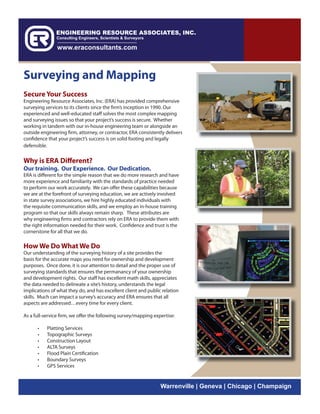 Surveying and Mapping
Secure Your Success
Engineering Resource Associates, Inc. (ERA) has provided comprehensive
surveying services to its clients since the firm’s inception in 1990. Our
experienced and well-educated staff solves the most complex mapping
and surveying issues so that your project’s success is secure. Whether
working in tandem with our in-house engineering team or alongside an
outside engineering firm, attorney, or contractor, ERA consistently delivers
confidence that your project’s success is on solid footing and legally
defensible.


Why is ERA Different?
Our training. Our Experience. Our Dedication.
ERA is different for the simple reason that we do more research and have
more experience and familiarity with the standards of practice needed
to perform our work accurately. We can offer these capabilities because
we are at the forefront of surveying education, we are actively involved
in state survey associations, we hire highly educated individuals with
the requisite communication skills, and we employ an in-house training
program so that our skills always remain sharp. These attributes are
why engineering firms and contractors rely on ERA to provide them with
the right information needed for their work. Confidence and trust is the
cornerstone for all that we do.

How We Do What We Do
Our understanding of the surveying history of a site provides the
basis for the accurate maps you need for ownership and development
purposes. Once done, it is our attention to detail and the proper use of
surveying standards that ensures the permanancy of your ownership
and development rights. Our staff has excellent math skills, appreciates
the data needed to delineate a site’s history, understands the legal
implications of what they do, and has excellent client and public relation
skills. Much can impact a survey’s accuracy and ERA ensures that all
aspects are addressed…every time for every client.

As a full-service firm, we offer the following survey/mapping expertise:

      •    Platting Services
      •    Topographic Surveys
      •    Construction Layout
      •    ALTA Surveys
      •    Flood Plain Certification
      •    Boundary Surveys
      •    GPS Services


                                                                 Warrenville | Geneva | Chicago | Champaign
 