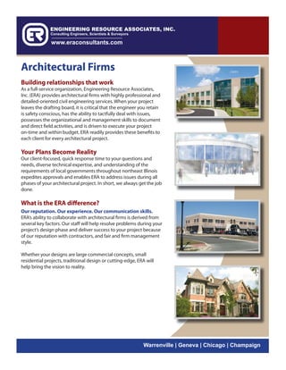 Architectural Firms
Building relationships that work
As a full-service organization, Engineering Resource Associates,
Inc. (ERA) provides architectural firms with highly professional and
detailed-oriented civil engineering services. When your project
leaves the drafting board, it is critical that the engineer you retain
is safety conscious, has the ability to tactfully deal with issues,
possesses the organizational and management skills to document
and direct field activities, and is driven to execute your project
on-time and within budget. ERA readily provides these benefits to
each client for every architectural project.

Your Plans Become Reality
Our client-focused, quick response time to your questions and
needs, diverse technical expertise, and understanding of the
requirements of local governments throughout northeast Illinois
expedites approvals and enables ERA to address issues during all
phases of your architectural project. In short, we always get the job
done.

What is the ERA difference?
Our reputation. Our experience. Our communication skills.
ERA’s ability to collaborate with architectural firms is derived from
several key factors. Our staff will help resolve problems during your
project’s design phase and deliver success to your project because
of our reputation with contractors, and fair and firm management
style.

Whether your designs are large commercial concepts, small
residential projects, traditional design or cutting-edge, ERA will
help bring the vision to reality.




                                                             Warrenville | Geneva | Chicago | Champaign
 