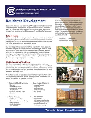 Residential Development                                                            “ERA strives to assure personal attention and
                                                                                   satisfaction from start to finish on every project.
                                                                                   Because our company is privately owned and
Engineering Resource Associates, Inc. (ERA) has been involved in residential       operated, our principals are involved in your
land development since the firm’s inception. With our diverse experience           project, and every member of our team knows
and a successful track record delivering results in this highly demanding,         that our success depends on the success of your
time and cost sensitive market, ERA consistently provides what’s promised.         project. Our many long-term client relationships
                                                                                   confirm that we consistently deliver the results
                                                                                   our clients demand.”
Safe at Home
ERA understands that meeting a residential development schedule, whether                 Jon Green, PE, CFM, Principal
a single-family home, multi-family condominium, or a complete subdivision,               Project Manager - Development
is essential to the success of your project. Regardless of your project’s scope,
our staff is prepared for your fast-paced schedule.

Our knowledge of local requirements helps expedite the many approvals
needed to complete your project on-time and on-budget. Since ERA works
with numerous municipalities throughout northeastern Illinois, our staff
possesses the knowledge of what is needed and who to talk to quickly
identify and resolve potential hurdles. Eliminating delays means that your
project will completed as anticipated and without unplanned expenditures.
Our goal is to bring your project home safely.


We Deliver What You Need
Our client-focused, quick response time to your questions and needs,
diverse technical expertise, and understanding of the requirements of local
governments throughout northeast Illinois expedites approvals and enables
ERA to address issues during your residential development project. In short,
we always get the job done.

As a full-service firm, we provide our residential development clients with
civil engineering and design services in transportation and infrastructure as
well as the following services and expertise:


 •   Residential Civil Engineering       •    Surveying and Mapping
     - Site Plans                             - Boundary Surveys
     - Permit Applications                    - Topography
     - Engineering Plans and                  - Subdivision Plats
       Specifications                         - Construction Staking
     - Design of Water and Sewer              - ALTA Surveys
       Systems

 •   Water Resources                     •    Land Planning
     and Environmental                        - Site Feasibility
                                              - Site Evaluation and Planning
     - Stormwater Management Design
                                              - Preliminary Plat Preparation
     - FEMA Permitting
                                              - Public Representation at
     - Wetland Mitigation
                                                Meetings and Hearings
       and Permitting


                                                                       Warrenville | Geneva | Chicago | Champaign
 
