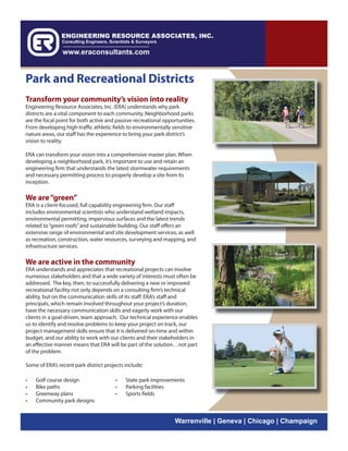 Park and Recreational Districts
Transform your community’s vision into reality
Engineering Resource Associates, Inc. (ERA) understands why park
districts are a vital component to each community. Neighborhood parks
are the focal point for both active and passive recreational opportunities.
From developing high-traffic athletic fields to environmentally sensitive
nature areas, our staff has the experience to bring your park district’s
vision to reality.

ERA can transform your vision into a comprehensive master plan. When
developing a neighborhood park, it’s important to use and retain an
engineering firm that understands the latest stormwater requirements
and necessary permitting process to properly develop a site from its
inception.

We are “green”
ERA is a client-focused, full capability engineering firm. Our staff
includes environmental scientists who understand wetland impacts,
environmental permitting, impervious surfaces and the latest trends
related to “green roofs” and sustainable building. Our staff offers an
extensive range of environmental and site development services, as well
as recreation, construction, water resources, surveying and mapping, and
infrastructure services.

We are active in the community
ERA understands and appreciates that recreational projects can involve
numerous stakeholders and that a wide variety of interests must often be
addressed. The key, then, to successfully delivering a new or improved
recreational facility not only depends on a consulting firm’s technical
ability, but on the communication skills of its staff. ERA’s staff and
principals, which remain involved throughout your project’s duration,
have the necessary communication skills and eagerly work with our
clients in a goal-driven, team approach. Our technical experience enables
us to identify and resolve problems to keep your project on track, our
project management skills ensure that it is delivered on-time and within
budget, and our ability to work with our clients and their stakeholders in
an effective manner means that ERA will be part of the solution…not part
of the problem.

Some of ERA’s recent park district projects include:

•   Golf course design                 •    State park improvements
•   Bike paths                         •    Parking facilities
•   Greenway plans                     •    Sports fields
•   Community park designs


                                                                  Warrenville | Geneva | Chicago | Champaign
 