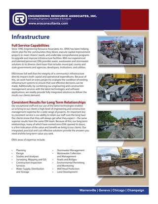 Infrastructure
Full Service Capabilities
Since 1990, Engineering Resource Associates, Inc. (ERA) has been helping
clients plan for the communities they desire, execute capital improvement
projects to meet citizens’ needs, and undertake comprehensive programs
to upgrade and improve infrastructure facilities. With our experienced
and talented personnel, ERA provides water, wastewater and stormwater
solutions to its diverse client base that includes municipal, county and
state governments and agencies, developers, institutions, and utilities.

ERA knows full well that the integrity of a community’s infrastructure
directly impacts both capital and operational expenditures. Because of
this, we work hard on every project to evaluate the condition of existing
infrastructure systems to ensure that cost effective decisions can be
made. Additionally, by combining our engineering and construction
management services with the latest technologies and software
applications, we readily provide fully integrated solutions to deliver the
results our clients demand.

Consistent Results for Long Term Relationships
Our exceptional staff and our use of the latest technologies enables
us to bring to our clients a high-level of engineering and construction
management expertise for a wide range of projects. An important key
to consistent service is our ability to retain our staff over the long haul.
Our clients know that they will always get what they expect -- the same
superior results from the same ERA team. Because of this, our long-term
relationships, many of which have existed since ERA opened its doors,
is a firm indication of the value and benefit we bring to our clients. Our
integrated, practical and cost-effective solutions provide the answers you
need and the long-term value you seek.

ERA’s areas of expertise include:



•   Planning                            •   Stormwater Management
•   Design                              •   Wastewater Collection
•   Studies and Analyses                    and Management
•   Surveying, Mapping and GIS          •   Roads and Bridges
•   Construction Inspection             •   Environmental Permitting
    Services                                and Monitoring
•   Water Supply, Distribution          •   Well Head Protection
    and Storage                         •   Land Development




                                                                  Warrenville | Geneva | Chicago | Champaign
 