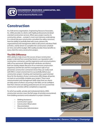 Construction
As a full-service organization, Engineering Resource Associates,
Inc. (ERA) provides its clients with highly professional and detail-
oriented construction services. When your project reaches its
construction phase…a project’s most cost-intensive undertaking;
it is critical that your construction consultant be safety conscious,
have the ability to tactfully deal with issues, possess the
organizational and management skills to document and direct field
activities, and be driven to complete the construction schedule
on-time and within budget. ERA readily provides these benefits to
every client for every construction project.

The ERA Difference
ERA’s ability to help ensure the success of your construction
project is derived from several key factors; our reputation with
construction contractors and the experience and communications
skills of our personnel. Although both attributes are distinct,
both are closely related. Because of our extensive construction
experience and the fair and firm management style of our
personnel, construction contractors know they can easily work
with ERA in a team environment to successfully deliver your
construction project. Creating and maintaining a goal-oriented
focus for the duration of your construction effort keeps all parties
on track to successfully complete your project. These same
communication and management skills mean that our clients
are fully aware of what is occurring in the field, can be confident
that their interests are being protected and can rest assured that
construction activities will be completed as expected.

For all of our public, private and institutional clients, ERA’s
construction services cover the full range of activities encountered,
from bidding assistance and evaluation to project closeout.

          •   Bidding Assistance
          •   Construction Layout
          •   Construction Observation
          •   Documentation
          •   Construction Administration




                                                           Warrenville | Geneva | Chicago | Champaign
 