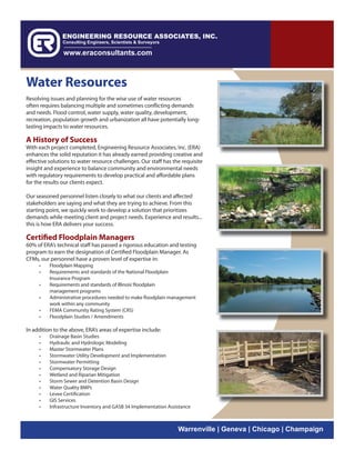 Water Resources
Resolving issues and planning for the wise use of water resources
often requires balancing multiple and sometimes conflicting demands
and needs. Flood control, water supply, water quality, development,
recreation, population growth and urbanization all have potentially long-
lasting impacts to water resources.

A History of Success
With each project completed, Engineering Resource Associates, Inc. (ERA)
enhances the solid reputation it has already earned providing creative and
effective solutions to water resource challenges. Our staff has the requisite
insight and experience to balance community and environmental needs
with regulatory requirements to develop practical and affordable plans
for the results our clients expect.

Our seasoned personnel listen closely to what our clients and affected
stakeholders are saying and what they are trying to achieve. From this
starting point, we quickly work to develop a solution that prioritizes
demands while meeting client and project needs. Experience and results...
this is how ERA delivers your success.

Certified Floodplain Managers
60% of ERA’s technical staff has passed a rigorous education and testing
program to earn the designation of Certified Floodplain Manager. As
CFMs, our personnel have a proven level of expertise in:
     •    Floodplain Mapping
     •    Requirements and standards of the National Floodplain
          Insurance Program
     •    Requirements and standards of Illinois’ floodplain
          management programs
     •    Administrative procedures needed to make floodplain management
          work within any community
     •    FEMA Community Rating System (CRS)
     •    Floodplain Studies / Amendments

In addition to the above, ERA’s areas of expertise include:
     •    Drainage Basin Studies
     •    Hydraulic and Hydrologic Modeling
     •    Master Stormwater Plans
     •    Stormwater Utility Development and Implementation
     •    Stormwater Permitting
     •    Compensatory Storage Design
     •    Wetland and Riparian Mitigation
     •    Storm Sewer and Detention Basin Design
     •    Water Quality BMPs
     •    Levee Certification
     •    GIS Services
     •    Infrastructure Inventory and GASB 34 Implementation Assistance



                                                                  Warrenville | Geneva | Chicago | Champaign
 