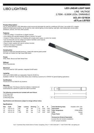 15.12.08
LED LINEAR LIGHT BAR
LINE VALTAGE
2,700K - 6,000K LEDs, DIMMABLE
UCL-01-12/18/24
cETLus LISTED
Product Description
Features
Ÿ 120V line voltage, no transformer or adapter required
Ÿ Even lighting with specially designed diffuser to prevent "hot spots"
Ÿ Create a 10 feets continuous run of lighting with a single power supply, no center hub needed.
Ÿ Can be linked with Libo line voltage puck lights to facilitate custom layouts
Ÿ Dimmable with most standard dimmers
Ÿ Easy to install, supplied with clips for surface mounted.
Ÿ Hardwire and plug-in installation
Ÿ cETLus listed (Pending)
Construction
Finish
White, Black, Bronze and Satin Nickel finish
Diffuser
White Polycarbenate
Electrical
Lamping
LED's are 2,700K-6,000K non-replaceable. Rated for 50,000 hrs.
Available in CRI 90+ True Colour Elite where colour rendering is paramount or CRI 80+ for general lighting applications.
Certification
Warranty
The following accessories are included with each fixture:
(1) 6' Power cord
(2) Mounting clip
(2) Mounting screw
Specifications and dimensions subject to change without notice.
Spcifications
Size Code Watt Lumens Dimming L W H Color Randering Index Avaiable in 80+ / 90+
12" UCL-01-12 5W 190 Yes 12" 0.85" 0.65" Input Power 120V
18" UCL-01-18 8W 340 Yes 18" 0.85" 0.65" Color Temperature 2700K-6000K
24" UCL-01-24 12W 510 Yes 24" 0.85" 0.65" LEDs Epistar
Power Factor 0.95
Accessories (Ordered Separately)
Junction Box (for hardwire installation)
12-72" Jumper Connector
No.21, Guanhenan Road, Nanhai district of Foshan, Guangdong, China • P: +86 20 2383 2267 • F: +86 757 8576 7586 • Libo-lighting.com
Limited warranty: This fixture is free from defects in materials and
workmanship for a period of 3 years from date of purchase.
Fixtures are cETLus listed for dry locations.
This unit is wired for 120V operation, integrated On/Off switch.
LIBO LIGHTING
UCL-01 series features a 120V alternating current source and eliminates the need for a traditional LED driver. Low profile (0.6" in height),
perfect for limited space locations, can be used for under cabinet lighting, furniture lighting, night lighs, retail display lights window lights,
exhibitions, pictures, and many other purpose.
Housing is made from extruded aluminum, coated with external grade powder
End caps are molded from high impact ABS plastic.
 