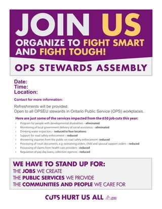 JOIN US
ORGANIZE TO FIGHT SMART
AND FIGHT TOUGH!
OPS STEWARDS ASSEMBLY
Date:
Time:
Location:
Contact for more information:

Refreshments will be provided.
Open to all OPSEU stewards in Ontario Public Service (OPS) workplaces.
Here are just some of the services impacted from the 650 job cuts this year:
›   Program for people with developmental disabalities – eliminated
›   Monitoring of local government delivery of social assistance – eliminated
›   Drinking water inspectors – reduced in four locations
›   Support for road safety enforcement – reduced
›   Answering inquiries from the public on road safety enforcement- reduced
›   Processing of court documents, e.g. restraining orders, child and spousal support orders – reduced
›   Processing of claims from health care providers - reduced
›   Regulation of pay day loans, collection agences - reduced



WE HAVE TO STAND UP FOR:
THE JOBS WE CREATE
THE PUBLIC SERVICES WE PROVIDE
THE COMMUNITIES AND PEOPLE WE CARE FOR

                                      HURT US ALL
 