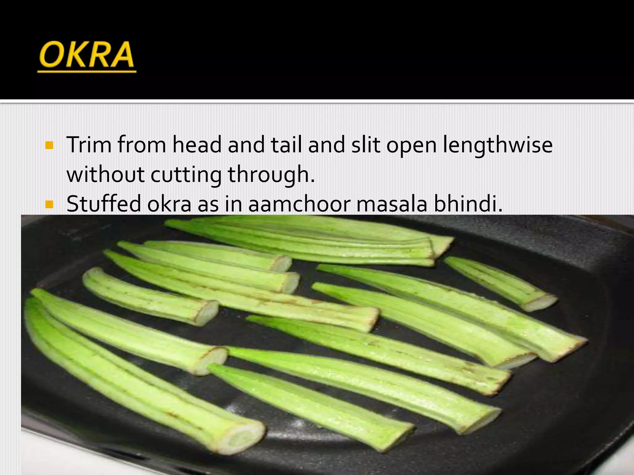  Trim from head and tail and slit open lengthwise
without cutting through.
 Stuffed okra as in aamchoor masala bhindi.
 