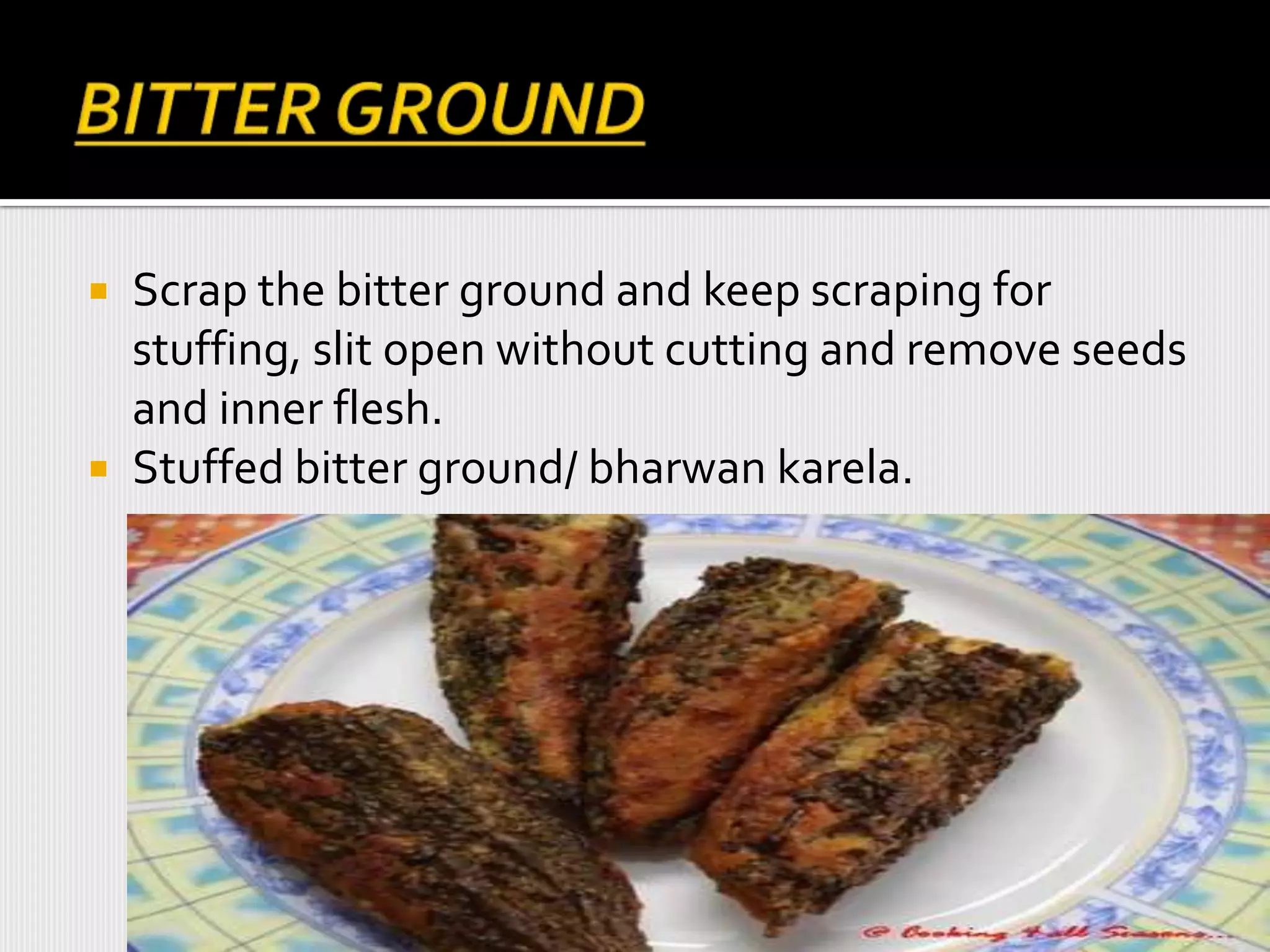  Scrap the bitter ground and keep scraping for
stuffing, slit open without cutting and remove seeds
and inner flesh.
 Stuffed bitter ground/ bharwan karela.
 