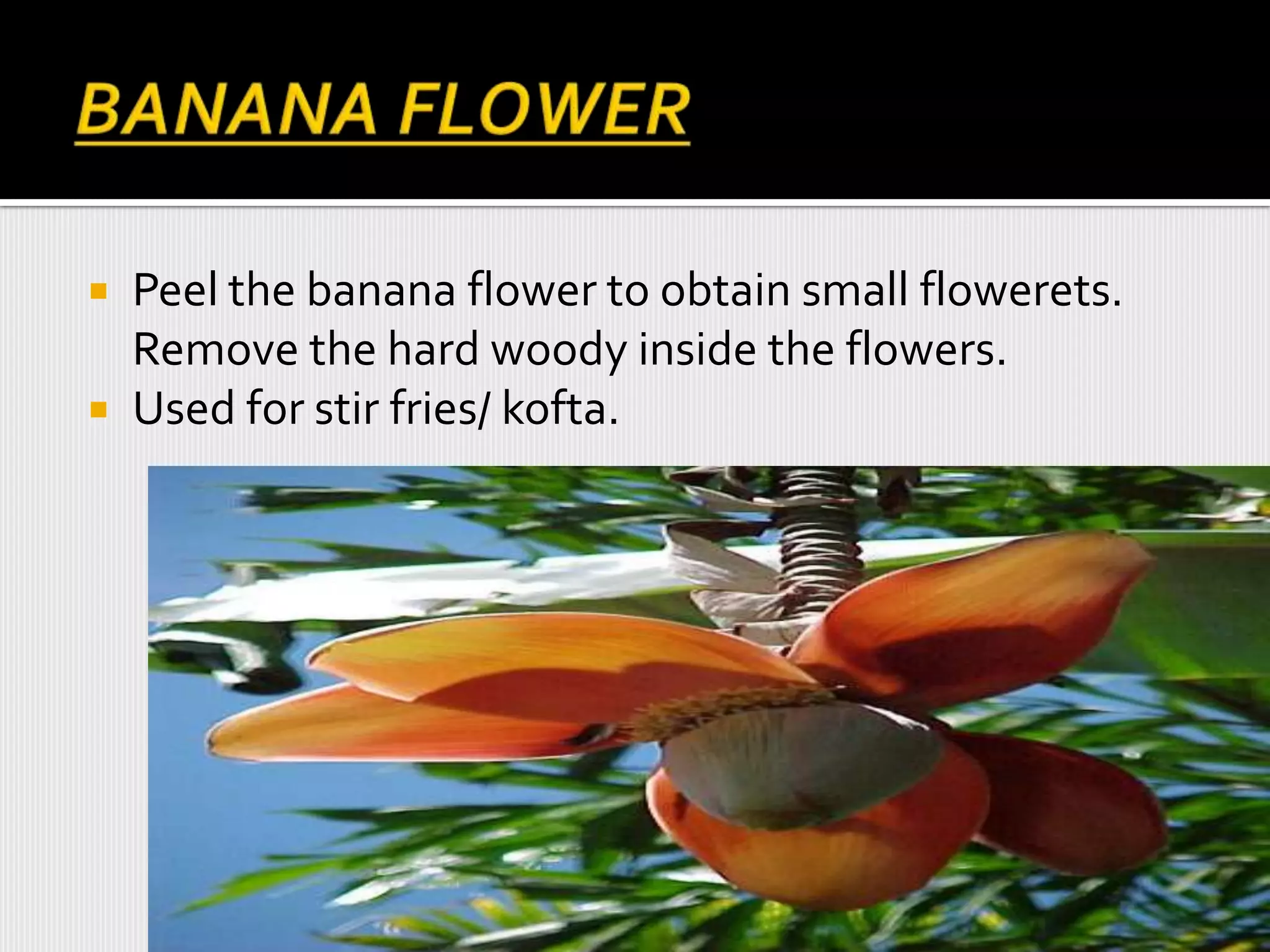  Peel the banana flower to obtain small flowerets.
Remove the hard woody inside the flowers.
 Used for stir fries/ kofta.
 
