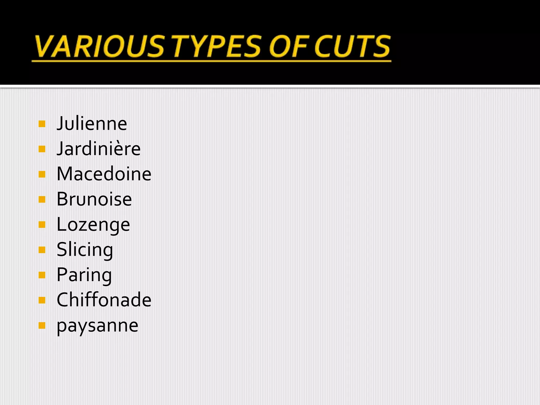  Julienne
 Jardinière
 Macedoine
 Brunoise
 Lozenge
 Slicing
 Paring
 Chiffonade
 paysanne
 