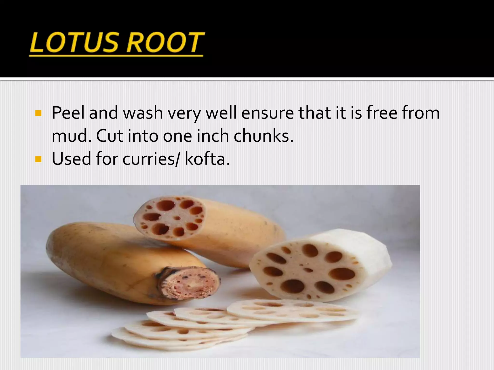  Peel and wash very well ensure that it is free from
mud. Cut into one inch chunks.
 Used for curries/ kofta.
 
