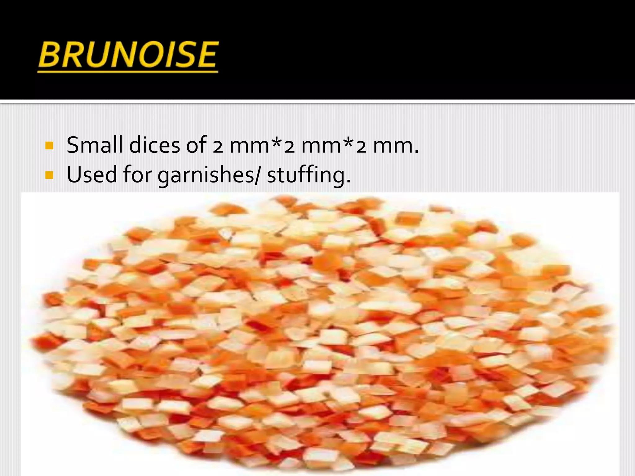  Small dices of 2 mm*2 mm*2 mm.
 Used for garnishes/ stuffing.
 