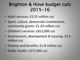 Brighton & Hove budget cuts 
2015-16 
• Adult services: £3.25 million cut 
• Sport, culture, democratic involvement, 
community grants: £1.24 million cut 
• Children’s services: £812,000 cut 
• Environment, development & housing: £3.5 
million cut 
• Finance and benefits: £1.8 million cut 
• Public health: £372,000 cut 
 